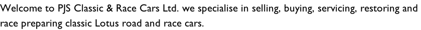 Welcome to PJS Classic & Race Cars Ltd. we specialise in selling, buying, servicing, restoring and  race preparing classic Lotus road and race cars.